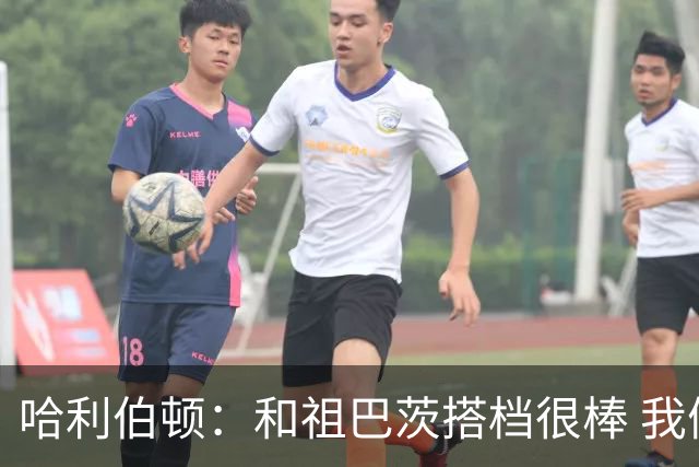 哈利伯顿：和祖巴茨搭档很棒 我们的关系发展得很顺利