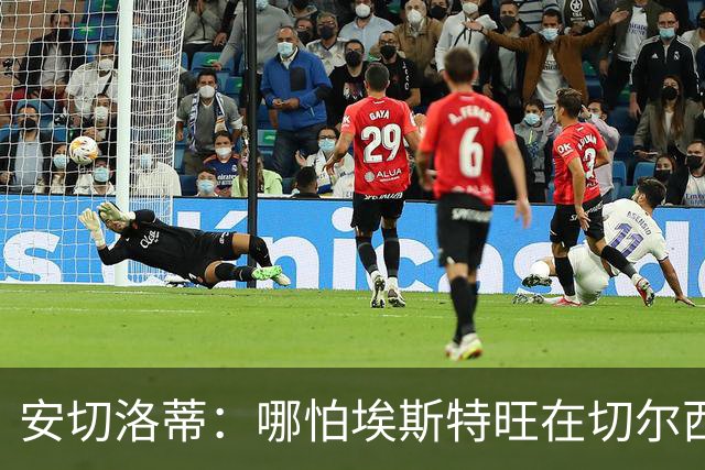 安切洛蒂：哪怕埃斯特旺在切尔西一分钟不踢，我们也会关注他