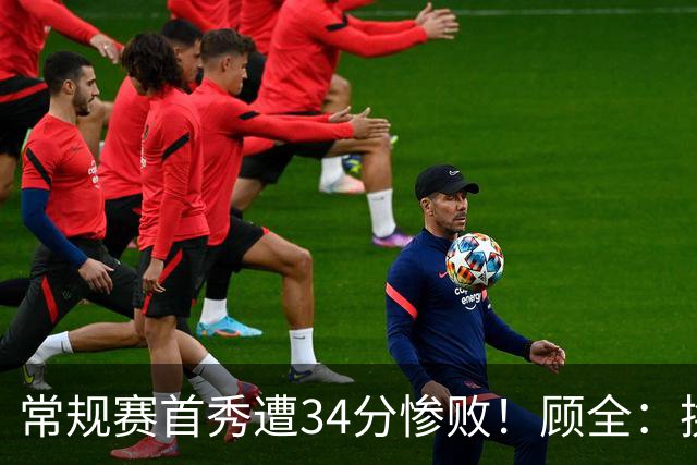 常规赛首秀遭34分惨败！顾全：换了身份考虑东西更多 心态发生变化