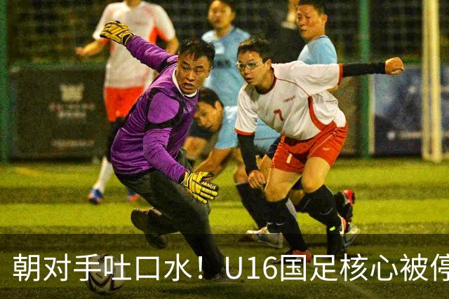 朝对手吐口水！U16国足核心被停赛3场 已做内部检查 董路批评