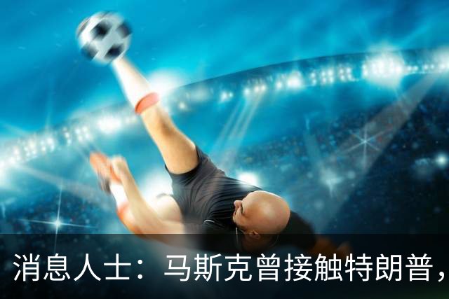 消息人士：马斯克曾接触特朗普，要求放缓对乌克兰的星链援助