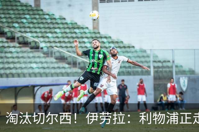 淘汰切尔西！伊劳拉：利物浦正走在正确的路上 本场比赛很激烈