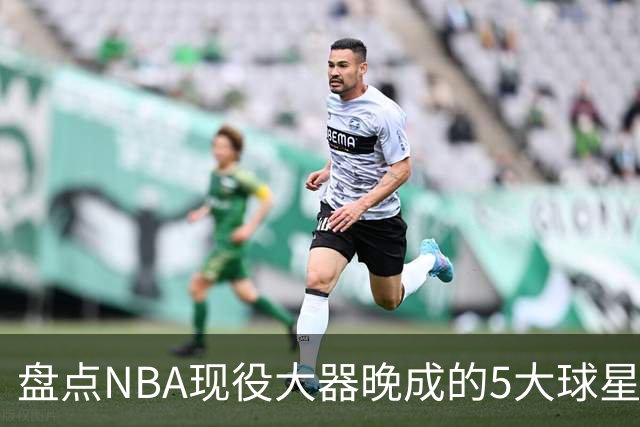 盘点NBA现役大器晚成的5大球星，杰罗姆仍需证明自己，布伦森领衔