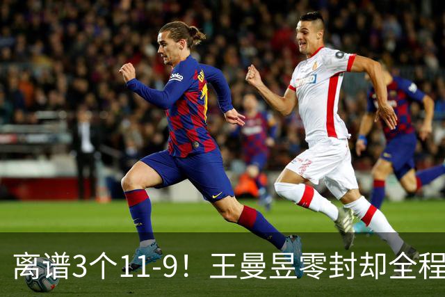 离谱3个11-9！王曼昱零封却全程惊险，两度落后极限翻盘