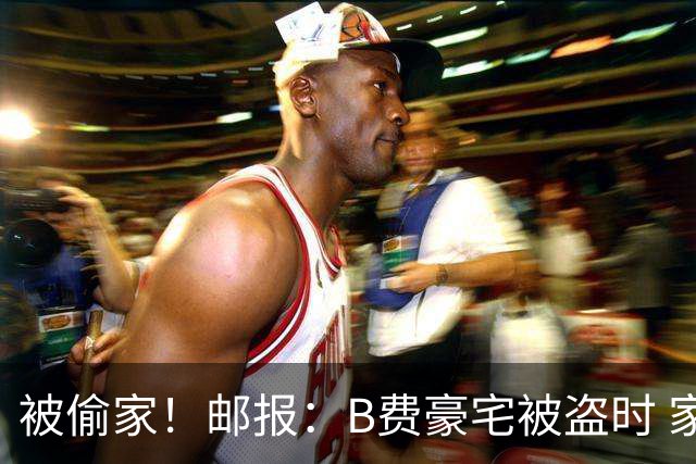 被偷家！邮报：B费豪宅被盗时 家人不在屋内；俱乐部正在安抚B费