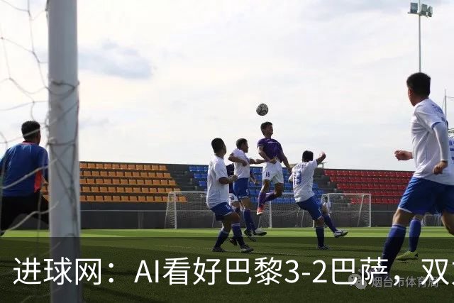 进球网：AI看好巴黎3-2巴萨，双方会大打攻势足球