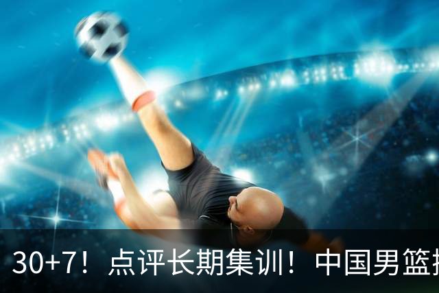 30+7！点评长期集训！中国男篮掏空了廖三宁