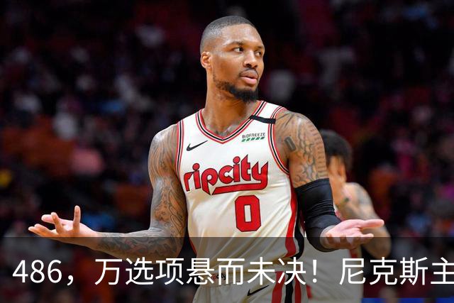 486，万选项悬而未决！尼克斯主动询价，杨瀚森命运难料！