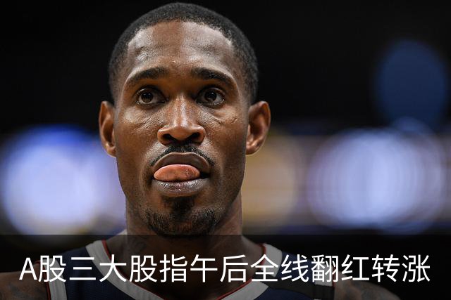A股三大股指午后全线翻红转涨