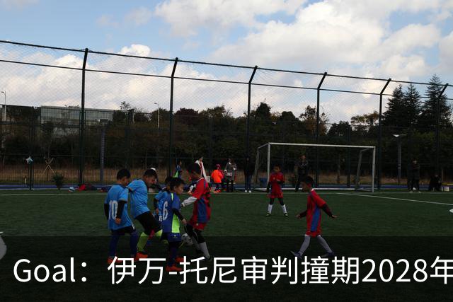 Goal：伊万-托尼审判撞期2028年欧洲杯，或缺席赛事